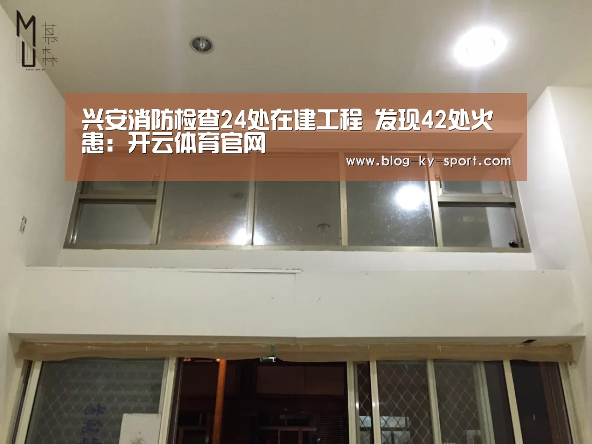兴安消防检查24处在建工程 发现42处火患：开云体育官网(图1)